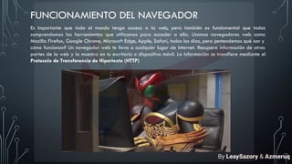FUNCIONAMIENTO DEL NAVEGADOR
Es importante que todo el mundo tenga acceso a la web, pero también es fundamental que todos
comprendamos las herramientas que utilizamos para acceder a ella. Usamos navegadores web como
Mozilla Firefox, Google Chrome, Microsoft Edge, Apple, Safari, todos los días, pero ¿entendemos qué son y
cómo funcionan? Un navegador web te lleva a cualquier lugar de Internet. Recupera información de otras
partes de la web y la muestra en tu escritorio o dispositivo móvil. La información se transfiere mediante el
Protocolo de Transferencia de Hipertexto (HTTP)
By LeaySazory & Azmeruq
 