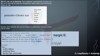 Ancho y alto de un elemento. Para establecer correctamente el ancho y el
alto de un elemento en todos los navegadores, debes saber cómo funciona el
modelo de caja.
Ejemplo. Este elemento (div) que se muestra a continuación tendrá un ancho
total de 350px:
By LeaySazory & Azmeruq
 