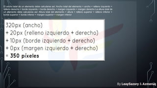 El ancho total de un elemento debe calcularse así: Ancho total del elemento = ancho + relleno izquierdo +
relleno derecho + borde izquierdo + borde derecho + margen izquierdo + margen derecho La altura total de
un elemento debe calcularse así: Altura total del elemento = altura + relleno superior + relleno inferior +
borde superior + borde inferior + margen superior + margen inferior
By LeaySazory & Azmeruq
 