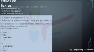 Estilos en
Textos
Color de texto. La propiedad de color se utiliza para establecer el color del
texto. El color se especifica por:
• Un nombre de color - como "red"
• un valor HEX - como "#ff0000"
• un valor RGB - como "rgb(255,0,0)".
By LeaySazory & Azmeruq
 