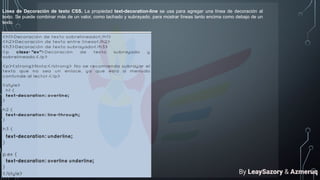 Línea de Decoración de texto CSS. La propiedad text-decoration-line se usa para agregar una línea de decoración al
texto. Se puede combinar más de un valor, como tachado y subrayado, para mostrar líneas tanto encima como debajo de un
texto.
By LeaySazory & Azmeruq
 