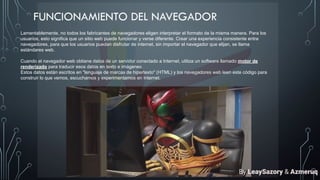 FUNCIONAMIENTO DEL NAVEGADOR
Lamentablemente, no todos los fabricantes de navegadores eligen interpretar el formato de la misma manera. Para los
usuarios, esto significa que un sitio web puede funcionar y verse diferente. Crear una experiencia consistente entre
navegadores, para que los usuarios puedan disfrutar de internet, sin importar el navegador que elijan, se llama
estándares web.
Cuando el navegador web obtiene datos de un servidor conectado a Internet, utiliza un software llamado motor de
renderizado para traducir esos datos en texto e imágenes.
Estos datos están escritos en "lenguaje de marcas de hipertexto" (HTML) y los navegadores web leen este código para
construir lo que vemos, escuchamos y experimentamos en Internet.
By LeaySazory & Azmeruq
 