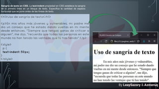 Sangría de texto en CSS. La text-indent propiedad en CSS establece la sangría
de la primera línea en un bloque de texto. Especifica la cantidad de espacio
horizontal que se pone antes de las líneas de texto.
By LeaySazory & Azmeruq
 