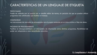 CARACTERÍSTICAS DE UN LENGUAJE DE ETIQUETA
TEXTO PLANO
Puede ser editado por un usuario con un sencillo editor de textos, sin perjuicio de que se puedan utilizar
programas más sofisticados que facilitan el trabajo.
COMPACIDAD
Las instrucciones de marcado se entremezclan con el propio contenido en un único archivo o flujo de datos.
FACILIDAD DE PROCESAMIENTO
Facilitan la interoperabilidad o el intercambio de información entre distintos programas, flexibilidad de
poder ser adaptados a unas necesidades concretas.
By LeaySazory & Azmeruq
 