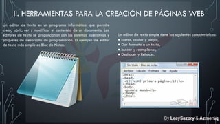 II. HERRAMIENTAS PARA LA CREACIÓN DE PÁGINAS WEB
Un editor de texto es un programa informático que permite
crear, abrir, ver y modificar el contenido de un documento. Los
editores de texto se proporcionan con los sistemas operativos y
paquetes de desarrollo de programación. El ejemplo de editor
de texto más simple es Bloc de Notas.
Un editor de texto simple tiene las siguientes características:
● cortar, copiar y pegar,
● Dar formato a un texto,
● buscar y reemplazar,
● Deshacer y Rehacer.
By LeaySazory & Azmeruq
 