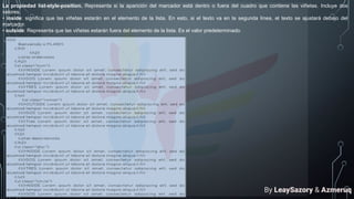 La propiedad list-style-position. Representa si la aparición del marcador está dentro o fuera del cuadro que contiene las viñetas. Incluye dos
valores.
• inside: significa que las viñetas estarán en el elemento de la lista. En esto, si el texto va en la segunda línea, el texto se ajustará debajo del
marcador.
• outside: Representa que las viñetas estarán fuera del elemento de la lista. Es el valor predeterminado.
By LeaySazory & Azmeruq
 