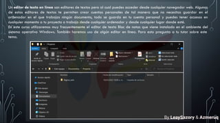 Un editor de texto en línea son editores de textos pero al cual puedes acceder desde cualquier navegador web. Algunos
de estos editores de textos te permiten crear cuentas personales de tal manera que no necesitas guardar en el
ordenador en el que trabajas ningún documento, todo se guarda en tu cuenta personal y puedes tener accesos en
cualquier momento a tu proyecto o trabajo desde cualquier ordenador y desde cualquier lugar donde esté.
En este curso utilizaremos muy frecuentemente el editor de texto Bloc de notas que viene instalado en el ambiente del
sistema operativo Windows. También haremos uso de algún editor en línea. Para esto pregunta a tu tutor sobre este
tema.
By LeaySazory & Azmeruq
 
