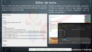 Abre el editor de textos predeterminado del sistema. En este
caso nosotros usaremos el Bloc de notas de Windows. Y coloca el
siguiente texto dentro del editor.
Guarda el archivo en la carpeta que creaste, agregando
al final la extensión .html, en este ejemplo nosotros
pusimos de nombre al archivo “index.html” como se
muestra a continuación :
Editor de texto.
<!-- Write your comments here -->
By LeaySazory & Azmeruq
 