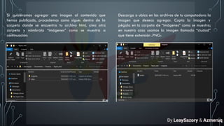 Si quisiéramos agregar una imagen al contenido que
hemos publicado, procedemos como sigue: dentro de la
carpeta donde se encuentra tu archivo html, crea otra
carpeta y nómbrala “imágenes” como se muestra a
continuación:
Descarga o ubica en los archivos de tu computadora la
imagen que deseas agregar. Copia la imagen y
pégala en la carpeta de “imágenes” como se muestra;
en nuestro caso usamos la imagen llamada “ciudad”
que tiene extensión .PNG:
By LeaySazory & Azmeruq
 