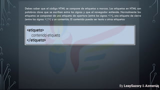 Debes saber que el código HTML se compone de etiquetas o marcas. Las etiquetas en HTML son
palabras clave que se escriben entre los signos y que el navegador entiende. Normalmente las
etiquetas se componen de una etiqueta de apertura (entre los signos <>), una etiqueta de cierre
(entre los signos </>) y un contenido. El contenido puede ser texto u otras etiquetas
By LeaySazory & Azmeruq
 