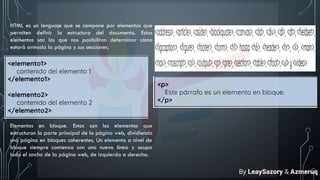 HTML es un lenguaje que se compone por elementos que
permiten definir la estructura del documento. Estos
elementos son los que nos posibilitan determinar cómo
estará armada la página y sus secciones.
Elementos en bloque. Estos son los elementos que
estructuran la parte principal de la página web, dividiendo
una página en bloques coherentes. Un elemento a nivel de
bloque siempre comienza con una nueva línea y ocupa
todo el ancho de la página web, de izquierda a derecha.
By LeaySazory & Azmeruq
 
