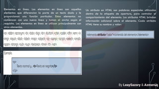 Elementos en línea. Los elementos en línea son aquellos
elementos que diferencian la parte de un texto dado y le
proporcionan una función particular. Estos elementos no
comienzan con una nueva línea y toman el ancho según el
requisito. Los elementos en línea se utilizan principalmente con
otros elementos.
Un atributo en HTML son palabras especiales utilizadas
dentro de la etiqueta de apertura, para controlar el
comportamiento del elemento. Los atributos HTML brindan
información adicional sobre el elemento. Cada atributo
HTML tiene su nombre y valor:
By LeaySazory & Azmeruq
 