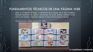 FUNDAMENTOS TÉCNICOS DE UNA PÁGINA WEB
¿Qué es el hipertexto? Según el diccionario de la lengua de la Real Academia
Española hipertexto es: conjunto estructurado de textos, gráficos etcétera, unidos
entre sí, por enlaces y conexiones lógicas. Un texto normal como por ejemplo
Tim Berners-Lee primera página web 1990
By LeaySazory & Azmeruq
 