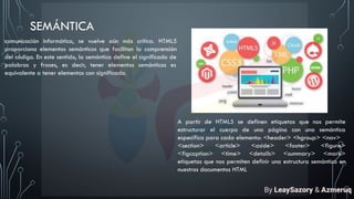 SEMÁNTICA
comunicación informática, se vuelve aún más crítica. HTML5
proporciona elementos semánticos que facilitan la comprensión
del código. En este sentido, la semántica define el significado de
palabras y frases, es decir, tener elementos semánticos es
equivalente a tener elementos con significado.
A partir de HTML5 se definen etiquetas que nos permite
estructurar el cuerpo de una página con una semántica
específica para cada elemento: <header> <hgroup> <nav>
<section> <article> <aside> <footer> <figure>
<figcaption> <time> <details> <summary> <mark>
etiquetas que nos permiten definir una estructura semántica en
nuestros documentos HTML
By LeaySazory & Azmeruq
 