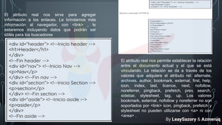 El atributo real nos sirve para agregar
información a los enlaces. Le brindamos más
información al navegador, con <link> , le
estaremos incluyendo datos que podrán ser
útiles para los buscadores
El atributo real nos permite establecer la relación
entre el documento actual y el que se está
vinculando. La relación se da a través de los
valores que adquiere el atributo rel: alternate,
archives, author, bookmark, external, first, help,
icon, index, last, licence, next, nofollow,
noreferrer, pingback, prefetch, prev, search,
sidebar, stylesheet, tag, up. Los valores
bookmark, external, nofollow y noreferrer no son
soportados por <link> icon, pingback, prefetch y
stylesheet no pueden utilizarse con <a> ni con
<area> .
By LeaySazory & Azmeruq
 