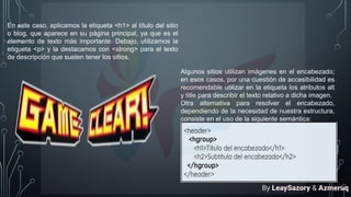 En este caso, aplicamos la etiqueta <h1> al título del sitio
o blog, que aparece en su página principal, ya que es el
elemento de texto más importante. Debajo, utilizamos la
etiqueta <p> y la destacamos con <strong> para el texto
de descripción que suelen tener los sitios.
Algunos sitios utilizan imágenes en el encabezado;
en esos casos, por una cuestión de accesibilidad es
recomendable utilizar en la etiqueta los atributos alt
y title para describir el texto relativo a dicha imagen.
Otra alternativa para resolver el encabezado,
dependiendo de la necesidad de nuestra estructura,
consiste en el uso de la siguiente semántica:
By LeaySazory & Azmeruq
 