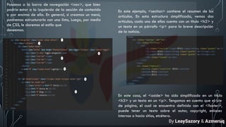 Pasamos a la barra de navegación <nav>, que bien
podría estar a la izquierda de la sección de contenido
o por encima de ella. En general, si creamos un menú,
podremos estructurarlo con una lista, Luego, por medio
de CSS, le daremos el estilo que
deseemos.
En este ejemplo, <section> contiene el resumen de los
artículos. En esta estructura simplificada, vemos dos
artículos; cada uno de ellos cuenta con un título <h2> y
un texto en un párrafo <p> para la breve descripción
de la noticia.
En este caso, el <aside> ha sido simplificado en un título
<h3> y un texto en un <p>. Tengamos en cuenta que el pie
de página, el cual se encuentra definido con el <footer>,
puede tener un texto sobre el autor, copyright, enlaces
internos o hacia sitios, etcétera.
By LeaySazory & Azmeruq
 
