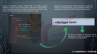 Cuando empezamos a escribir código HTML en el editor, primero
tenemos que dar el Tipo de Documento. Este tipo de documento le
dice al navegador qué tipo de código está escrito en el archivo. Este
tipo de documento se denomina como doctype en HTML
Tenemos que especificar aún más el nombre y la versión de
HTML en la etiqueta anterior. Ya que usaremos HTML 5 en
estas notas, la sintaxis de HTML5 doctype es la siguiente:
No tiene ni contenido ni etiqueta de cierre,
simplemente indica al navegador que el
documento es de tipo HTML5
By LeaySazory & Azmeruq
 