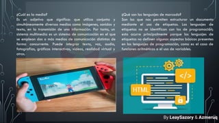 ¿Cuál es la media?
Es un adjetivo que significa: que utiliza conjunta y
simultáneamente diversos medios como imágenes, sonidos y
texto, en la transmisión de una información. Por tanto, un
sistema multimedia es un sistema de comunicación en el que
se emplean dos o más medios de comunicación distintos de
forma concurrente. Puede integrar texto, voz, audio,
fotografías, gráficos interactivos, vídeos, realidad virtual y
otros.
¿Qué son los lenguajes de marcado?
Son los que nos permiten estructurar un documento
mediante el uso de etiquetas. Los lenguajes de
etiquetas no se identifican con los de programación;
esto ocurre principalmente porque los lenguajes de
etiquetas no definen algunos aspectos básicos presentes
en los lenguajes de programación, como es el caso de
funciones aritméticas o el uso de variables.
By LeaySazory & Azmeruq
 