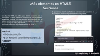 Más elementos en HTML5
Secciones
La etiqueta HTML se utiliza para definir secciones en un
documento. Cuando colocas tu contenido en una página web,
esta puede contener muchos capítulos, encabezados, pies de
página u otras secciones en la misma página web, para esto
se usa la etiqueta HTML <section> .
HTML es una nueva etiqueta introducida en HTML5
Si guardamos el archivo añadiendo extensión .html y abrimos en
el navegador mostrará algo semejante a lo siguiente
By LeaySazory & Azmeruq
 