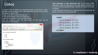 Listas
Las listas HTML se utilizan para especificar listas de información. Todas
las listas pueden contener uno o más elementos de lista. Hay tres tipos
diferentes de listas HTML:
● Lista Ordenada o Lista Numerada (ol)
● Lista desordenada o lista con viñetas (ul)
● Lista de descripción o Lista de definición (dl)
Note que podemos crear una lista dentro de otra lista, que se
denominará Lista anidada.
Lista Ordenada o Lista Numerada (ol). En las listas HTML
ordenadas, todos los elementos de la lista están marcados con
números de forma predeterminada. También se conoce como lista
numerada.
La lista ordenada comienza con la etiqueta (ol) y los elementos de
la lista comienzan con la etiqueta <li>.
By LeaySazory & Azmeruq
 