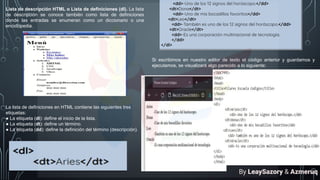 Lista de descripción HTML o Lista de definiciones (dl). La lista
de descripción se conoce también como lista de definiciones
donde las entradas se enumeran como un diccionario o una
enciclopedia.
La lista de definiciones en HTML contiene las siguientes tres
etiquetas:
● La etiqueta (dl): define el inicio de la lista.
● La etiqueta (dt): define un término.
● La etiqueta (dd): define la definición del término (descripción).
Si escribimos en nuestro editor de texto el código anterior y guardamos y
ejecutamos, se visualizará algo parecido a lo siguiente:
By LeaySazory & Azmeruq
 