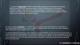 Y, ¿qué es la hipermedia? El término hipermedia no figura en el diccionario de la lengua
española de la RAE pero, podemos buscar un término relacionado con hipermedia,
multimedia. Según el diccionario de la Lengua Española, multimedia es un adjetivo que
significa: que utiliza conjunta y simultáneamente diversos medios como imágenes, sonidos
y texto, en la transmisión de una información.
Por tanto, un sistema multimedia es un sistema de comunicación en el que se emplean dos o más medios de
comunicación distintos de forma concurrente. Un sistema multimedia puede integrar texto, voz, audio, fotografías,
gráficos interactivos, vídeos, realidad virtual y otros.
Un sistema multimedia proporciona una gran riqueza y una mayor flexibilidad a la hora de comunicar la información. La
calidad multimedia no está restringida al mundo de los ordenadores así, por ejemplo, un libro acompañado de un CD de
música ya es una obra multimedia. Para algunos autores, hipermedia es un término que nace de la unión del hipertexto
más la multimedia, por tanto, si juntamos las definiciones de hipertexto y multimedia, podemos obtener la siguiente
definición de hipermedia:
By LeaySazory & Azmeruq
 