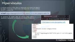 Hipervínculos
La etiqueta anchor en HTML define un hipervínculo que vincula una página a
otra página. Puede crear un hipervínculo a otra página web, así como a archivos,
ubicación o cualquier URL
Si escribimos en nuestro editor de texto el código anterior y
guardamos y ejecutamos, se visualizaría algo parecido a lo siguiente:
By LeaySazory & Azmeruq
 