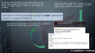Si queremos abrir ese enlace en otra página, podemos usar el
atributo target de destino de la etiqueta . Con la ayuda de este
atributo la segunda página se abrirá en otra ventana del
navegador.
Si escribimos en nuestro editor de texto el código anterior y guardamos y
ejecutamos, se visualizará algo parecido a lo siguiente:
Nota que el atributo target solo se puede usar con el
atributo href en la etiqueta . Si no usáramos el atributo
target, el enlace se abrirá en la misma página.
By LeaySazory & Azmeruq
 