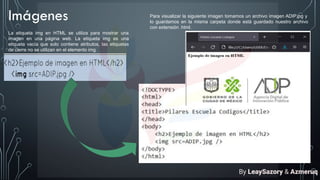 Imágenes
La etiqueta img en HTML se utiliza para mostrar una
imagen en una página web. La etiqueta img es una
etiqueta vacía que solo contiene atributos, las etiquetas
de cierre no se utilizan en el elemento img.
Para visualizar la siguiente imagen tomamos un archivo imagen ADIP.jpg y
lo guardamos en la misma carpeta donde está guardado nuestro archivo
con extensión .html.
By LeaySazory & Azmeruq
 