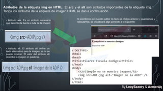 Atributos de la etiqueta img en HTML. El src y el alt son atributos importantes de la etiqueta img.
Todos los atributos de la etiqueta de imagen HTML se dan a continuación.
• Atributo scr. Es un atributo necesario
que describe la fuente o ruta de la imagen.
• Atributo alt. El atributo alt define un
texto alternativo para la imagen, si no se
puede mostrar. El valor del atributo alt
describe la imagen en palabras.
Si escribimos en nuestro editor de texto el código anterior y guardamos y
ejecutamos, se visualizará algo parecido a lo siguiente:
By LeaySazory & Azmeruq
 
