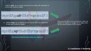 Atributo width. Es un atributo opcional que se utiliza para especificar el
ancho para mostrar la imagen
● Atributo heigh. Es un atributo opcional que se utiliza para especificar
lo largo para mostrar la imagen.
Nota que si la URL en src es incorrecta o está mal
escrita, no mostrará tu imagen en la página web,
así que intenta ingresar la URL correcta.
https://www.w3schools.com/cssref/pr_dim_height.asp
By LeaySazory & Azmeruq
 