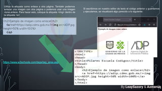 Utiliza la etiqueta como enlace a otra página. También podemos
enlazar una imagen con otra página o podemos usar una imagen
como enlace. Para hacer esto, coloque la etiqueta <img> dentro de
la etiqueta <a>
Si escribimos en nuestro editor de texto el código anterior y guardamos
y ejecutamos, se visualizará algo parecido a lo siguiente:
https://www.w3schools.com/tags/tag_area.asp
By LeaySazory & Azmeruq
 