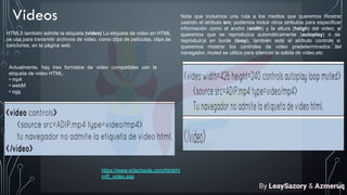Videos
HTML5 también admite la etiqueta (video) La etiqueta de video en HTML
se usa para transmitir archivos de video, como clips de películas, clips de
canciones, en la página web.
Actualmente, hay tres formatos de video compatibles con la
etiqueta de video HTML:
• mp4
• webM
• ogg
Nota que incluimos una ruta a los medios que queremos mostrar
usando el atributo src; podemos incluir otros atributos para especificar
información como el ancho (width) y la altura (heigh) del video; si
queremos que se reproduzca automáticamente (autoplay) o se
reproduzca en bucle (loop), también está el atributo controls si
queremos mostrar los controles de video predeterminados del
navegador, muted se utiliza para silenciar la salida de vídeo,etc
https://www.w3schools.com/html/ht
ml5_video.asp
By LeaySazory & Azmeruq
 