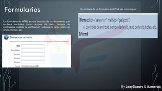 Formularios
Un formulario en HTML es una sección de un documento que
contiene controles como campos de texto, campos de
contraseña, casillas de verificación, botones de radio, botón de
envío, menús, etc.
La sintaxis de un formulario en HTML es como sigue:
By LeaySazory & Azmeruq
 