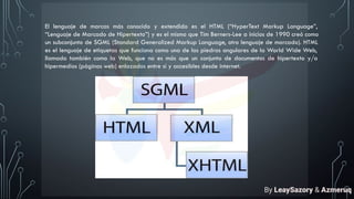 El lenguaje de marcas más conocido y extendido es el HTML (“HyperText Markup Language”,
“Lenguaje de Marcado de Hipertexto”) y es el mismo que Tim Berners-Lee a inicios de 1990 creó como
un subconjunto de SGML (Standard Generalized Markup Language, otro lenguaje de marcado). HTML
es el lenguaje de etiquetas que funciona como una de las piedras angulares de la World Wide Web,
llamado también como la Web, que no es más que un conjunto de documentos de hipertexto y/o
hipermedios (páginas web) enlazados entre sí y accesibles desde internet.
By LeaySazory & Azmeruq
 