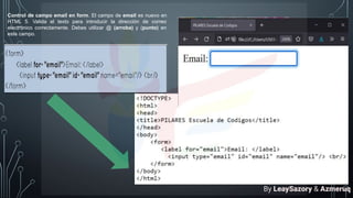 Control de campo email en form. El campo de email es nuevo en
HTML 5. Valida el texto para introducir la dirección de correo
electrónico correctamente. Debes utilizar @ (arroba) y (punto) en
este campo.
By LeaySazory & Azmeruq
 