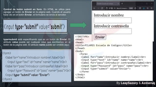 Control de botón submit en form. En HTML se utiliza para
agregar un botón de Enviar en la página web. Cuando el usuario
hace clic en el botón Enviar, el formulario se envía al servidor.
type=submit está especificando que es un botón de Enviar. El
atributo value puede ser cualquier cosa que escribamos en el
botón de la página web. El atributo name puede ser omitido aquí.
By LeaySazory & Azmeruq
 