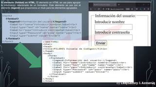 El elemento (fieldset) en HTML. El elemento en HTML se usa para agrupar
la información relacionada de un formulario. Este elemento se usa con el
elemento (legend) que proporciona un título para los elementos agrupados.
By LeaySazory & Azmeruq
 