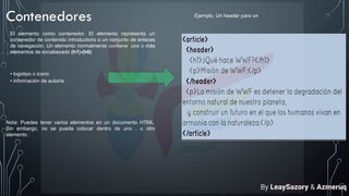 Contenedores
El elemento como contenedor. El elemento representa un
contenedor de contenido introductorio o un conjunto de enlaces
de navegación. Un elemento normalmente contiene uno o más
elementos de encabezado (h1)-(h6)
• logotipo o icono
• información de autoría
Nota: Puedes tener varios elementos en un documento HTML.
Sin embargo, no se puede colocar dentro de uno , u otro
elemento .
Ejemplo. Un header para un :
By LeaySazory & Azmeruq
 