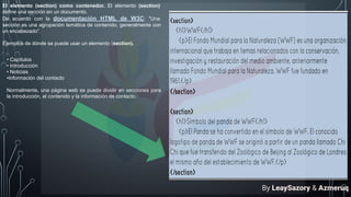 El elemento (section) como contenedor. El elemento (section)
define una sección en un documento.
De acuerdo con la documentación HTML de W3C: "Una
sección es una agrupación temática de contenido, generalmente con
un encabezado".
Ejemplos de dónde se puede usar un elemento (section).
• Capítulos
• Introducción
• Noticias
•Información del contacto
Normalmente, una página web se puede dividir en secciones para
la introducción, el contenido y la información de contacto.
By LeaySazory & Azmeruq
 