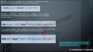 Especifica el autor de la página. Es útil extraer la información del autor
mediante el sistema de gestión de contenido automáticamente.
Específica proporcionar instrucciones al navegador para actualizar
automáticamente el contenido después de cada 50 segundos (o en cualquier
momento dado).
En el ejemplo anterior, hemos establecido una URL con contenido para que redirija
automáticamente a la página dada después del tiempo proporcionado.
https://docs.google.com/forms/d/e/1FAIpQLScPN
nxRCWIVTc0RHc3pPq49ssBXn14JVEoOQUWk0
qI6jVO4Tg/viewform?usp=sf_link
By LeaySazory & Azmeruq
 