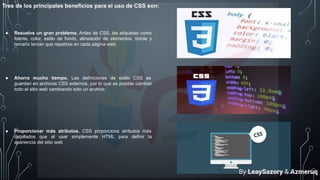 Tres de los principales beneficios para el uso de CSS son:
● Resuelve un gran problema. Antes de CSS, las etiquetas como
fuente, color, estilo de fondo, alineación de elementos, borde y
tamaño tenían que repetirse en cada página web.
● Ahorra mucho tiempo. Las definiciones de estilo CSS se
guardan en archivos CSS externos, por lo que es posible cambiar
todo el sitio web cambiando solo un archivo
● Proporcionar más atributos. CSS proporciona atributos más
detallados que al usar simplemente HTML para definir la
apariencia del sitio web
By LeaySazory & Azmeruq
 