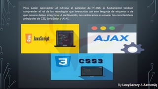 Para poder aprovechar al máximo el potencial de HTML5 es fundamental también
comprender el rol de las tecnologías que interactúan con este lenguaje de etiquetas y de
qué manera deben integrarse. A continuación, nos centraremos en conocer las características
principales de CSS, JavaScript y AJAX.
By LeaySazory & Azmeruq
 