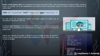 Enlace a CSS externo (link). En la cabecera de nuestro documento HTML, más concretamente en el bloque HEAD, podemos
incluir una etiqueta con la que establecemos una relación entre el documento actual y el archivo CSS que indicamos en el
atributo href:
De esta forma, los navegadores sabrán que deben aplicar los estilos que se
encuentren en el archivo index.css
El atributo type="text/css" no es necesario en HTML5. Muchas veces se indica para
mantener retrocompatibilidad con navegadores muy antiguos, pero en la actualidad se
puede omitir.
Nótese que, además de acceder a indicar la ruta en el href, también se procede a
indicar el tipo de medio para el cual ha sido preparada la hoja de estilo; en este caso
se trata de screen.
By LeaySazory & Azmeruq
 