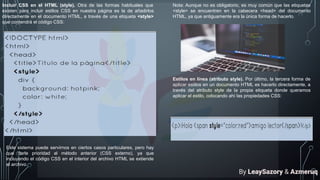 Incluir CSS en el HTML (style). Otra de las formas habituales que
existen para incluir estilos CSS en nuestra página es la de añadirlos
directamente en el documento HTML, a través de una etiqueta <style>
que contendrá el código CSS:
Este sistema puede servirnos en ciertos casos particulares, pero hay
que darle prioridad al método anterior (CSS externo), ya que
incluyendo el código CSS en el interior del archivo HTML se extiende
el archivo.
Nota: Aunque no es obligatorio, es muy común que las etiquetas
<style> se encuentren en la cabecera <head> del documento
HTML, ya que antiguamente era la única forma de hacerlo.
Estilos en línea (atributo style). Por último, la tercera forma de
aplicar estilos en un documento HTML es hacerlo directamente, a
través del atributo style de la propia etiqueta donde queramos
aplicar el estilo, colocando ahí las propiedades CSS:
By LeaySazory & Azmeruq
 