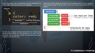 Nota: Se pueden incluir comentarios entre los caracteres /* y
*/, los cuales serán ignorados por el navegador.
En este caso, estamos seleccionando todas las etiquetas (p)
del documento HTML (en este ejemplo es una sola, pero si
existieran más se aplicaría a todas), y les aplicaremos el estilo
indicado: color de texto rojo.
Cada una de estas reglas se terminará con el carácter punto y coma (;), seguido
de la siguiente regla. El último punto y coma es opcional y se puede omitir si se
desea:
By LeaySazory & Azmeruq
 