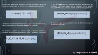 Para poder seleccionar elementos que se encuentran dentro de
otros, se emplea lo que se conoce como selector descendiente.
Tendremos el texto del párrafo en color negro y lo que se envuelva
dentro del párrafo con la etiqueta (strong) de color rojo.
Si deseamos aplicar una misma regla a diversos elementos,
podemos declararlos antes de abrir la llave, y separarlos con comas
El uso de clases en CSS permite abstraerse del elemento en
particular y construir reglas que se apliquen a toda aquella
etiqueta HTML que cuente con el atributo class correspondiente.
Si creamos reglas para una determinada id, debemos anteponer
el símbolo #. Ejemplo.
By LeaySazory & Azmeruq
 