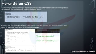 Herencia en CSS
En primer lugar, debemos saber que algunas propiedades CSS se heredan desde los elementos padres a
los elementos hijos, modificando el valor que tienen por defecto:
Aplicamos a la etiqueta HTML (body) el color de texto verde. En principio, esta propiedad aplicará dicho
color a los textos que estén dentro de dicha etiqueta (body).
By LeaySazory & Azmeruq
 