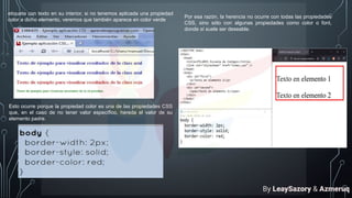 etiqueta con texto en su interior, si no tenemos aplicada una propiedad
color a dicho elemento, veremos que también aparece en color verde
Esto ocurre porque la propiedad color es una de las propiedades CSS
que, en el caso de no tener valor específico, hereda el valor de su
elemento padre.
Por esa razón, la herencia no ocurre con todas las propiedades
CSS, sino sólo con algunas propiedades como color o font,
donde sí suele ser deseable.
By LeaySazory & Azmeruq
 